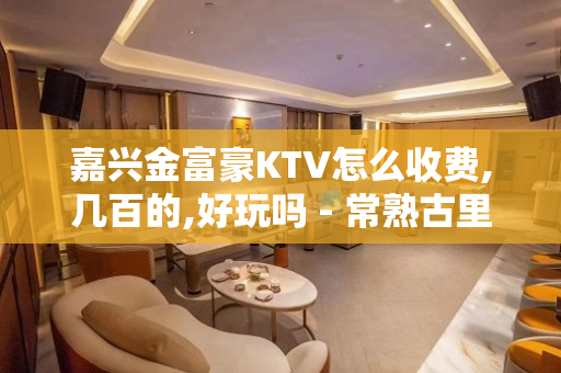 嘉兴金富豪KTV怎么收费,几百的,好玩吗 - 常熟古里KTV大全 