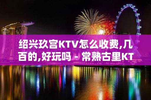 绍兴玖宫KTV怎么收费,几百的,好玩吗 - 常熟古里KTV大全 