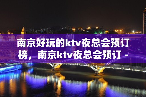 南京好玩的ktv夜总会预订榜，南京ktv夜总会预订 - 南京秦淮KTV大全 