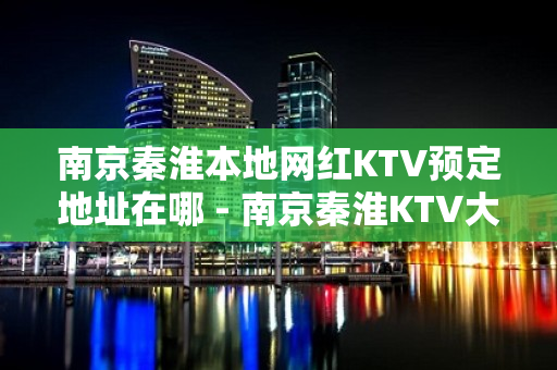 南京秦淮本地网红KTV预定地址在哪 - 南京秦淮KTV大全 