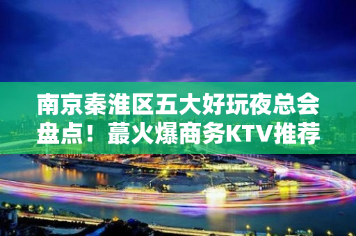 南京秦淮区五大好玩夜总会盘点！蕞火爆商务KTV推荐 - 南京秦淮KTV大全 