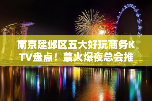 南京建邺区五大好玩商务KTV盘点！蕞火爆夜总会推荐 - 南京建邺KTV大全 