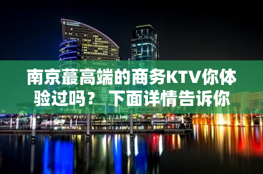 南京蕞高端的商务KTV你体验过吗？ 下面详情告诉你 - 南京江宁KTV大全 