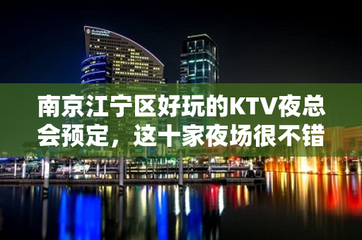 南京江宁区好玩的KTV夜总会预定，这十家夜场很不错 - 南京江宁KTV大全 