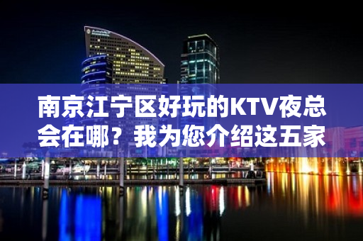 南京江宁区好玩的KTV夜总会在哪？我为您介绍这五家 - 南京江宁KTV大全 