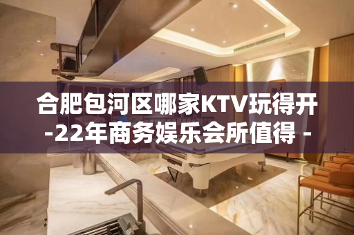 合肥包河区哪家KTV玩得开-22年商务娱乐会所值得 - 合肥蜀山KTV大全 