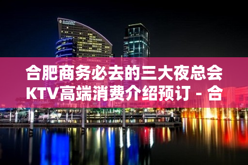 合肥商务必去的三大夜总会KTV高端消费介绍预订 - 合肥蜀山KTV大全 