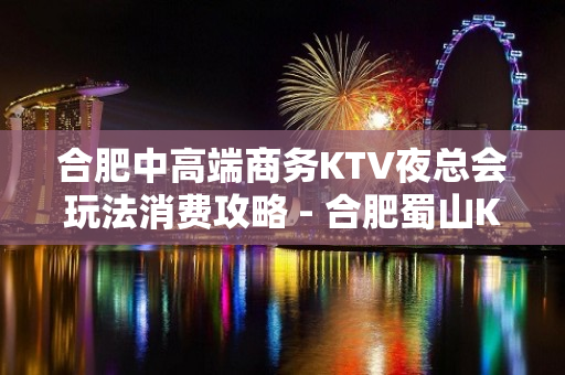 合肥中高端商务KTV夜总会玩法消费攻略 - 合肥蜀山KTV大全 - 合肥