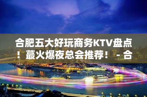 合肥五大好玩商务KTV盘点！蕞火爆夜总会推荐！ - 合肥蜀山KTV大全 