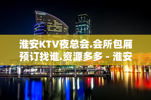 淮安KTV夜总会.会所包厢预订找谁.资源多多 - 淮安清浦KTV大全 