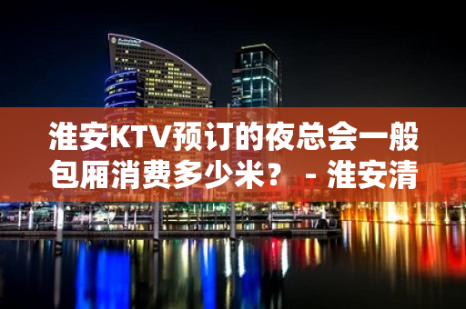 淮安KTV预订的夜总会一般包厢消费多少米？ - 淮安清浦KTV大全 