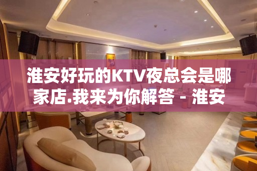 淮安好玩的KTV夜总会是哪家店.我来为你解答 - 淮安清浦KTV大全 