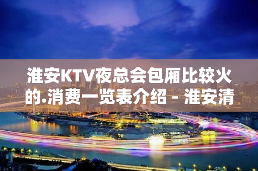 淮安KTV夜总会包厢比较火的.消费一览表介绍 - 淮安清浦KTV大全 