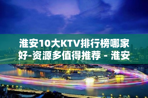 淮安10大KTV排行榜哪家好-资源多值得推荐 - 淮安清浦KTV大全 