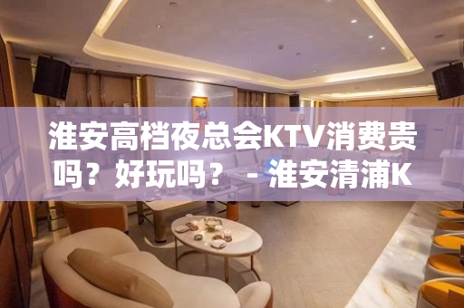 淮安高档夜总会KTV消费贵吗？好玩吗？ - 淮安清浦KTV大全 