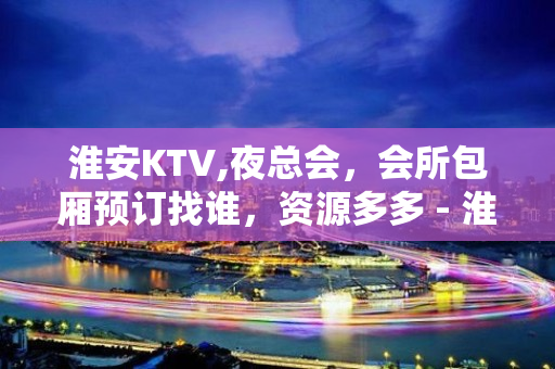 淮安KTV,夜总会，会所包厢预订找谁，资源多多 - 淮安清河KTV大全 