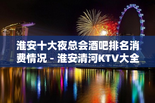 淮安十大夜总会酒吧排名消费情况 - 淮安清河KTV大全 