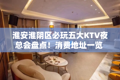 淮安淮阴区必玩五大KTV夜总会盘点！消费地址一览 - 淮安淮阴KTV大全 