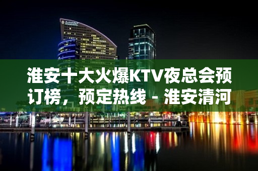 淮安十大火爆KTV夜总会预订榜，预定热线 - 淮安清河KTV大全 