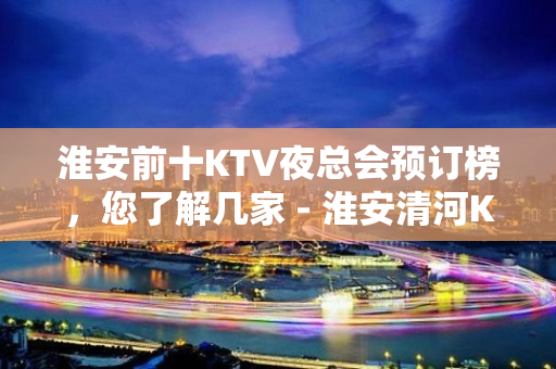 淮安前十KTV夜总会预订榜，您了解几家 - 淮安清河KTV大全 