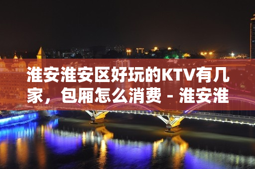 淮安淮安区好玩的KTV有几家，包厢怎么消费 - 淮安淮安/楚州KTV大全 