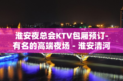 淮安夜总会KTV包厢预订-有名的高端夜场 - 淮安清河KTV大全 