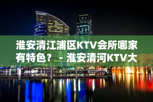 淮安清江浦区KTV会所哪家有特色？ - 淮安清河KTV大全 