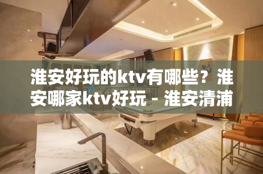 淮安好玩的ktv有哪些？淮安哪家ktv好玩 - 淮安清浦KTV大全 - 淮安