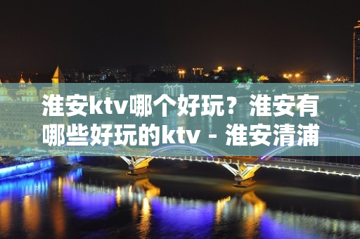 淮安ktv哪个好玩？淮安有哪些好玩的ktv - 淮安清浦KTV大全 