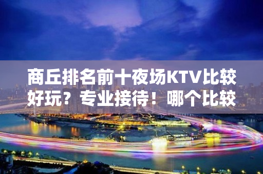 商丘排名前十夜场KTV比较好玩？专业接待！哪个比较好？ - 商丘睢县KTV大全 