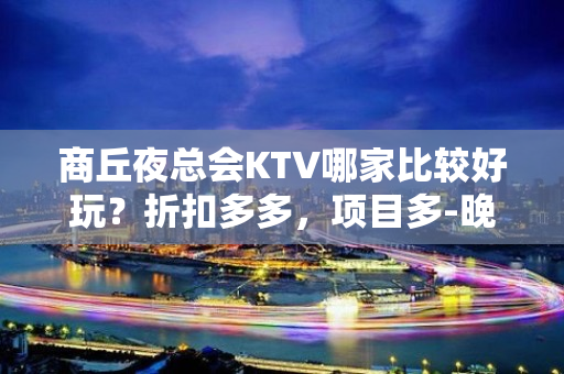 商丘夜总会KTV哪家比较好玩？折扣多多，项目多-晚上不打烊 - 商丘虞城KTV大全 