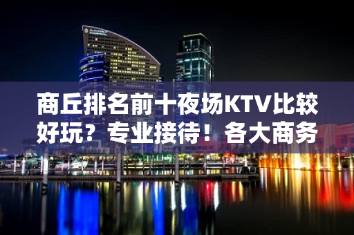 商丘排名前十夜场KTV比较好玩？专业接待！各大商务ktv俱乐 - 商丘睢县KTV大全 