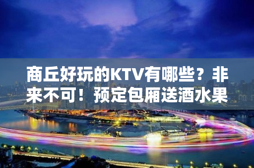 商丘好玩的KTV有哪些？非来不可！预定包厢送酒水果盘 - 商丘柘城KTV大全 