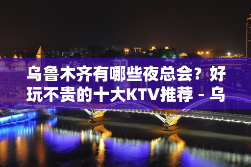 乌鲁木齐有哪些夜总会？好玩不贵的十大KTV推荐 - 乌鲁木齐天山KTV大全 