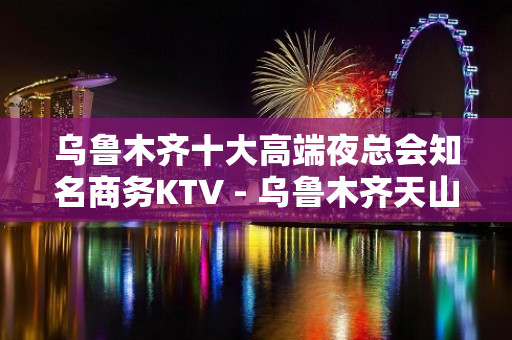 乌鲁木齐十大高端夜总会知名商务KTV - 乌鲁木齐天山KTV大全 