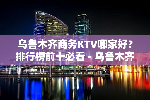 乌鲁木齐商务KTV哪家好？排行榜前十必看 - 乌鲁木齐天山KTV大全 