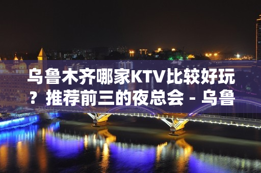 乌鲁木齐哪家KTV比较好玩？推荐前三的夜总会 - 乌鲁木齐新市KTV大全 