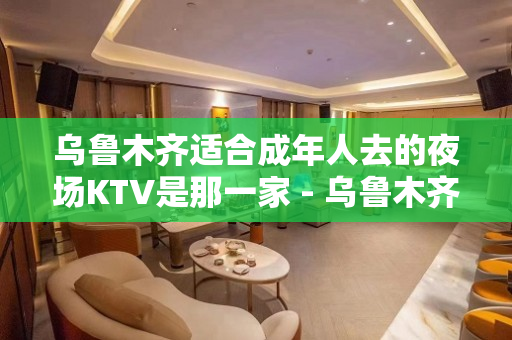 乌鲁木齐适合成年人去的夜场KTV是那一家 - 乌鲁木齐新市KTV大全 