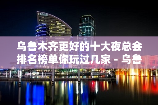 乌鲁木齐更好的十大夜总会排名榜单你玩过几家 - 乌鲁木齐新市KTV大全 