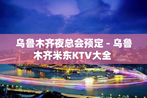 乌鲁木齐夜总会预定 - 乌鲁木齐米东KTV大全 