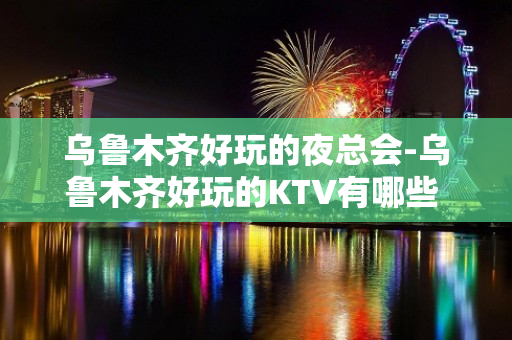 乌鲁木齐好玩的夜总会-乌鲁木齐好玩的KTV有哪些 - 乌鲁木齐头屯河KTV大全 