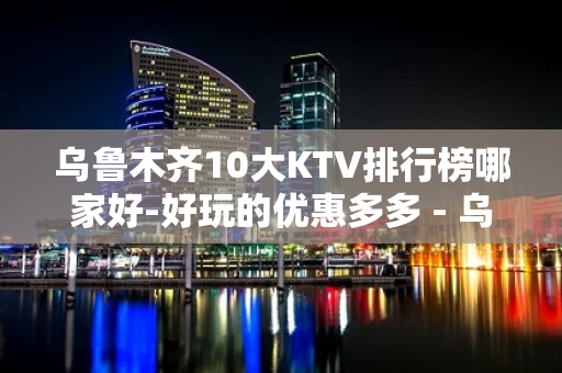 乌鲁木齐10大KTV排行榜哪家好-好玩的优惠多多 - 乌鲁木齐头屯河KTV大全 