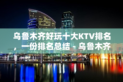 乌鲁木齐好玩十大KTV排名，一份排名总结 - 乌鲁木齐天山KTV大全 