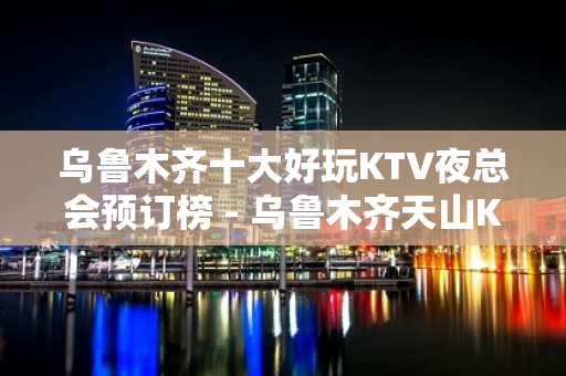 乌鲁木齐十大好玩KTV夜总会预订榜 - 乌鲁木齐天山KTV大全 