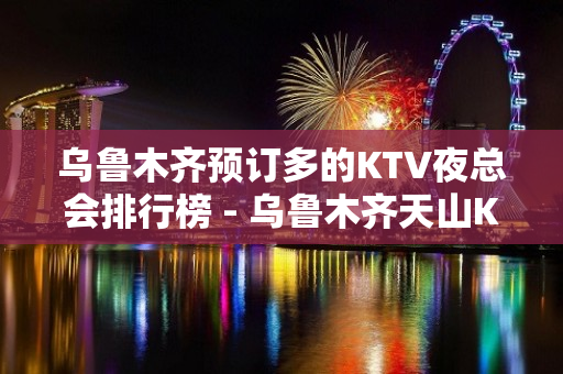 乌鲁木齐预订多的KTV夜总会排行榜 - 乌鲁木齐天山KTV大全 