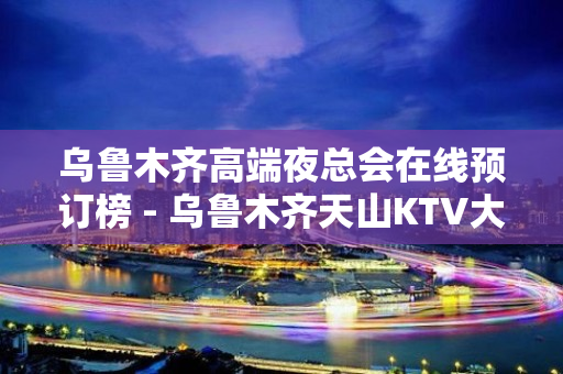 乌鲁木齐高端夜总会在线预订榜 - 乌鲁木齐天山KTV大全 