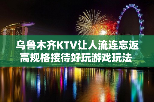 乌鲁木齐KTV让人流连忘返高规格接待好玩游戏玩法 - 乌鲁木齐水磨沟KTV大全 