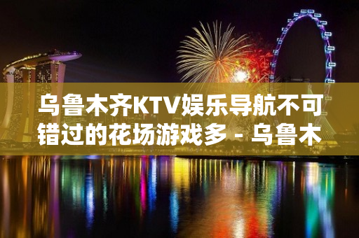 乌鲁木齐KTV娱乐导航不可错过的花场游戏多 - 乌鲁木齐新市KTV大全 