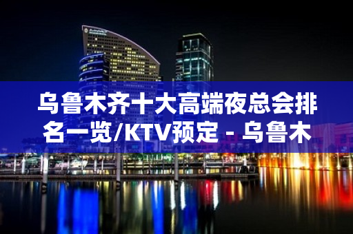 乌鲁木齐十大高端夜总会排名一览/KTV预定 - 乌鲁木齐水磨沟KTV大全 