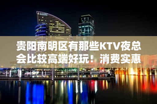 贵阳南明区有那些KTV夜总会比较高端好玩！消费实惠 - 贵阳南明KTV大全 